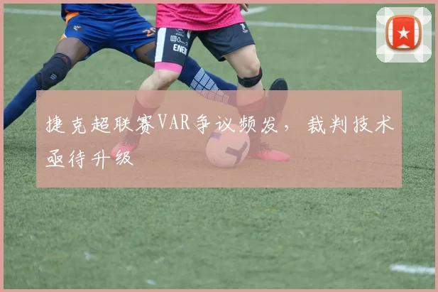 捷克超联赛VAR争议频发，裁判技术亟待升级