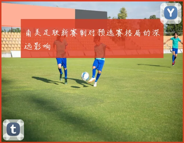 南美足联新赛制对预选赛格局的深远影响