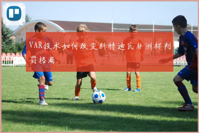 VAR技术如何改变科特迪瓦非洲杯判罚格局