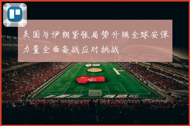 美国与伊朗紧张局势升级全球安保力量全面备战应对挑战
