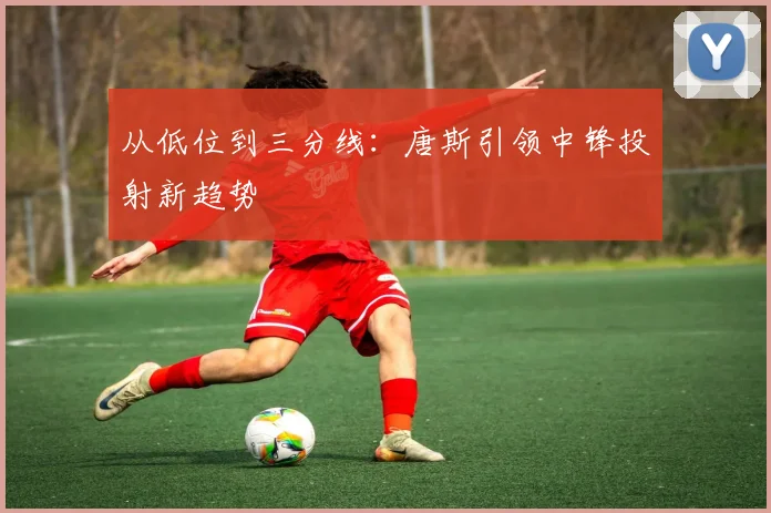 从低位到三分线：唐斯引领中锋投射新趋势