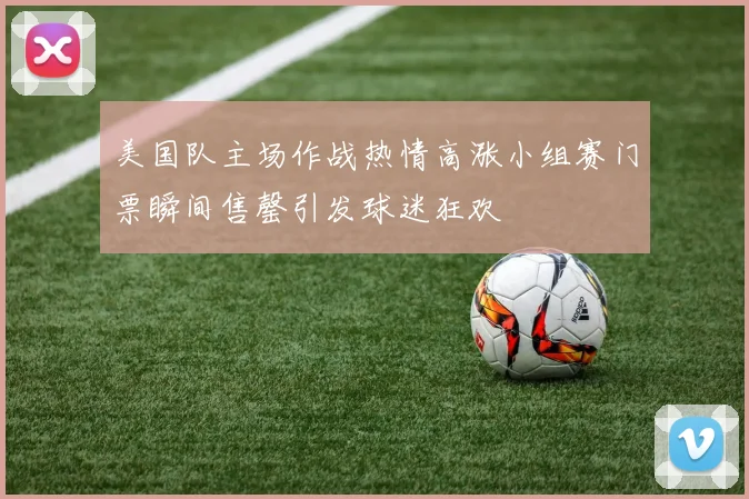 美国队主场作战热情高涨小组赛门票瞬间售罄引发球迷狂欢