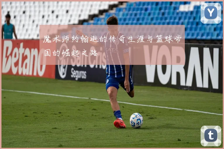 魔术师约翰逊的传奇生涯与篮球帝国的崛起之路