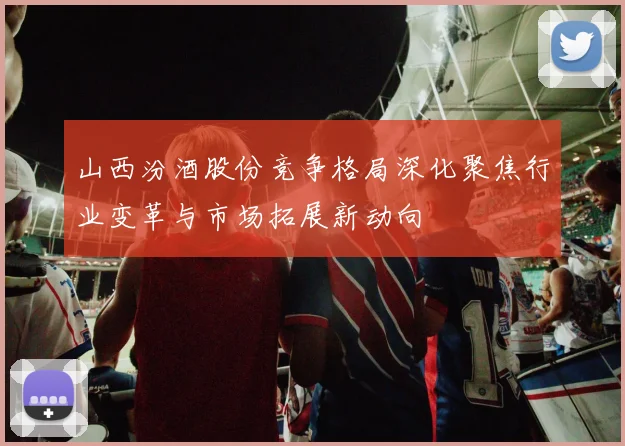山西汾酒股份竞争格局深化聚焦行业变革与市场拓展新动向