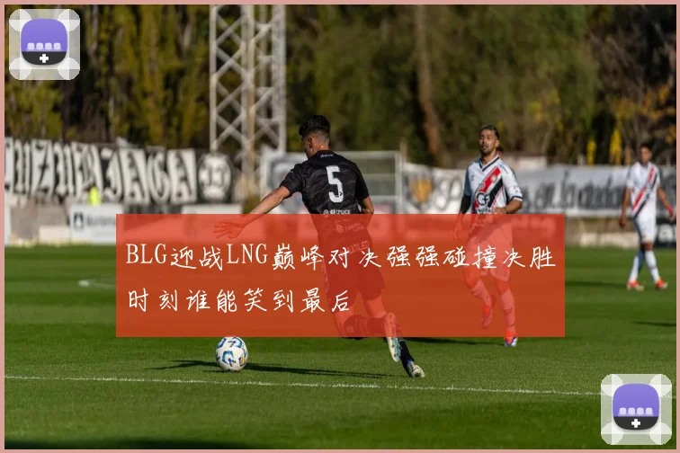 BLG迎战LNG巅峰对决强强碰撞决胜时刻谁能笑到最后