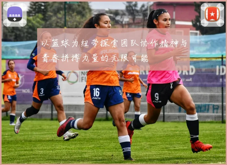 以篮球为纽带探索团队协作精神与青春拼搏力量的无限可能
