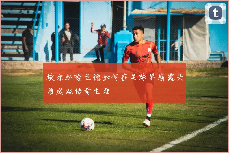 埃尔林哈兰德如何在足球界崭露头角成就传奇生涯