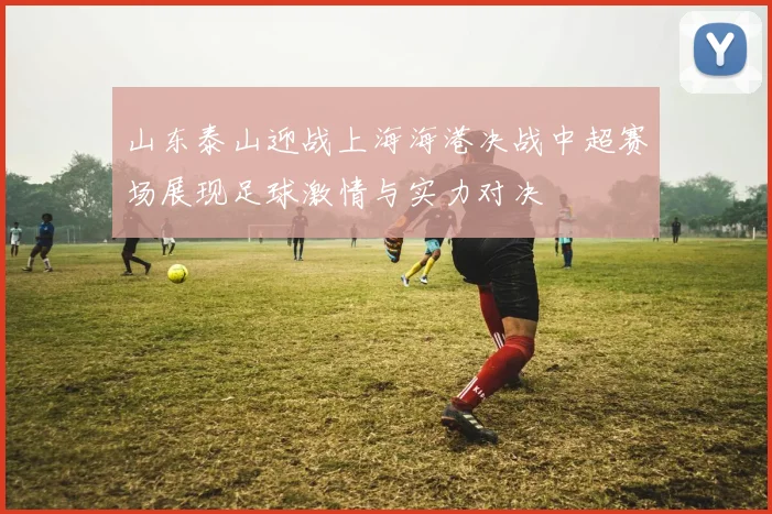 山东泰山迎战上海海港决战中超赛场展现足球激情与实力对决