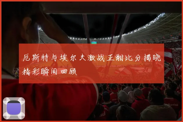 厄斯特与埃尔夫激战正酣比分揭晓精彩瞬间回顾