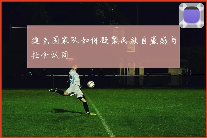捷克国家队如何凝聚民族自豪感与社会认同